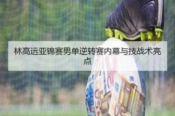 林高远亚锦赛男单逆转赛内幕与技战术亮点