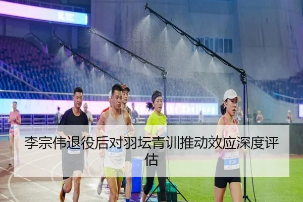 李宗伟退役后对羽坛青训推动效应深度评估